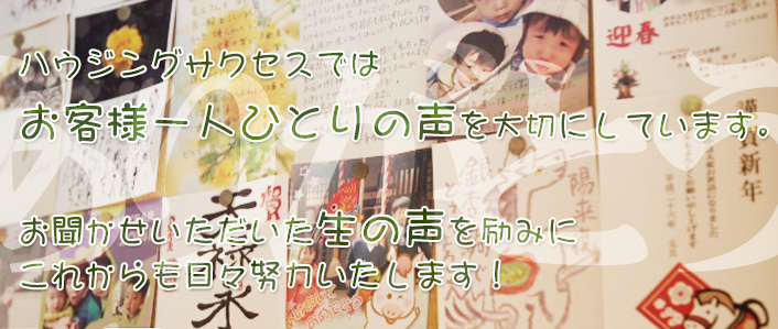 ハウジングサクセスではお客様一人ひとりの声を大切にしています。お聞かせいただいた生の声を励みにこれからも日々努力いたします! ハウジングサクセスではお客様一人ひとりの声を大切にしています。お聞かせいただいた生の声を励みにこれからも日々努力いたします!